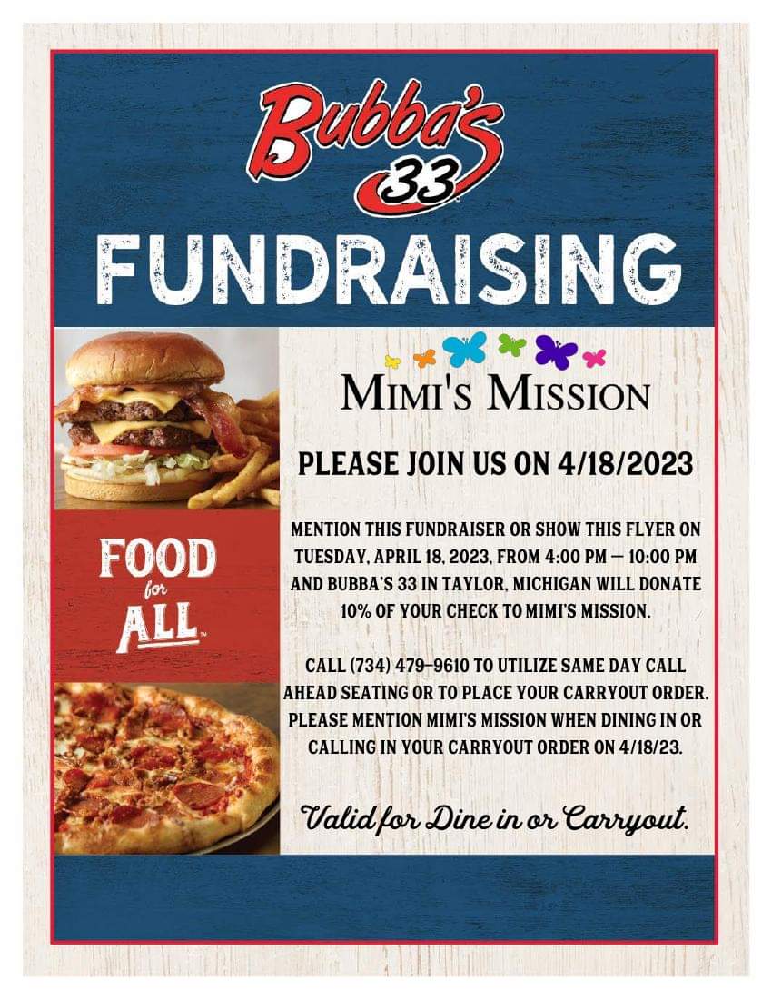 Bubba's 33 Fundraising. Mimi's Mission. Please join us on 04/18/23. Mention this fundraiser or show this flyer on Tuesday, April 18, 2023 from 4:00pm-10:00pm at Bubba's 33 in Taylor to donate 10% of your check to Mimi's Mission. Call 734-479-9610 to utilize same day call ahead seating or to place your carryout order. Please mention Mimi's Mission when dining in or calling in your carryout order. Valid for Dine In or Carryout.